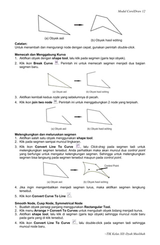 Modul CorelDraw 12




Catatan:
Untuk menambah dan mengurangi node dengan cepat, gunakan perintah double-click.

Memecah dan Menggabung Kurva
1. Aktifkan obyek dengan shape tool, lalu klik pada segmen (garis tepi obyek).
2. Klik ikon Break Curve      . Perintah ini untuk memecah segmen menjadi dua bagian
   segmen baru.




3. Aktifkan kembali kedua node yang sebelumnya di pecah.
4. Klik ikon join two node   . Perintah ini untuk menggabungkan 2 node yang terpisah.




Melengkungkan dan meluruskan segmen
1. Aktifkan salah satu obyek menggunakan shape tool.
2. Klik pada segmen sampai muncul lingkaran.
3. Klik ikon Convert Line To Curve        , lalu Click-drag pada segmen tadi untuk
   melengkungkan segmen tersebut. Anda perhatikan maka akan muncul dua control point
   yang berfungsi untuk mengatur kelengkungan segmen. Sehingga untuk melengkungkan
   segmen bisa langsung pada segmen tersebut maupun pada control point.




4. Jika ingin mengembalikan menjadi segmen lurus, maka aktifkan segmen lengkung
   tersebut.
5. Klik ikon Convert Curve To Line     .

Smooth Node, Cusp Node, Symmetrical Node
1. Buatlah obyek persegi panjang menggunakan Rectangular Tool.
2. Klik menu Arrange > Convert To Curves untuk mengubah obyek bidang menjadi kurva.
3. Aktifkan shape tool, lalu klik di segmen (garis tepi obyek) sehingga muncul node baru
   pada garis yang di klik tersebut.
4. Klik ikon Convert Line To Curve         , lalu double-click pada sagmen tadi sehingga
   muncul node baru.

                                                               ~TIK Kelas XII~Dyah Muslihah
 