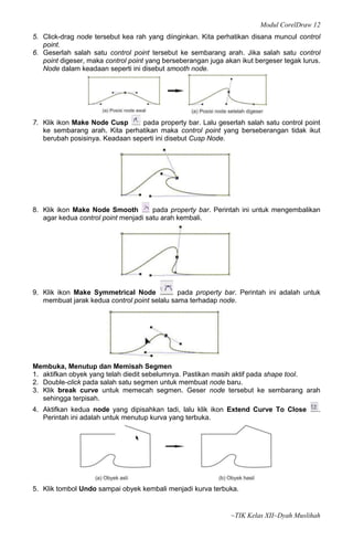 Modul CorelDraw 12
5. Click-drag node tersebut kea rah yang diinginkan. Kita perhatikan disana muncul control
   point.
6. Geserlah salah satu control point tersebut ke sembarang arah. Jika salah satu control
   point digeser, maka control point yang berseberangan juga akan ikut bergeser tegak lurus.
   Node dalam keadaan seperti ini disebut smooth node.




7. Klik ikon Make Node Cusp      pada property bar. Lalu geserlah salah satu control point
   ke sembarang arah. Kita perhatikan maka control point yang berseberangan tidak ikut
   berubah posisinya. Keadaan seperti ini disebut Cusp Node.




8. Klik ikon Make Node Smooth         pada property bar. Perintah ini untuk mengembalikan
   agar kedua control point menjadi satu arah kembali.




9. Klik ikon Make Symmetrical Node            pada property bar. Perintah ini adalah untuk
   membuat jarak kedua control point selalu sama terhadap node.




Membuka, Menutup dan Memisah Segmen
1. aktifkan obyek yang telah diedit sebelumnya. Pastikan masih aktif pada shape tool.
2. Double-click pada salah satu segmen untuk membuat node baru.
3. Klik break curve untuk memecah segmen. Geser node tersebut ke sembarang arah
   sehingga terpisah.
4. Aktifkan kedua node yang dipisahkan tadi, lalu klik ikon Extend Curve To Close          .
   Perintah ini adalah untuk menutup kurva yang terbuka.




5. Klik tombol Undo sampai obyek kembali menjadi kurva terbuka.


                                                               ~TIK Kelas XII~Dyah Muslihah
 