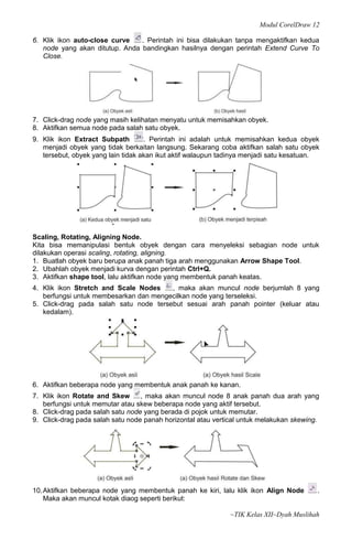 Modul CorelDraw 12

6. Klik ikon auto-close curve   . Perintah ini bisa dilakukan tanpa mengaktifkan kedua
   node yang akan ditutup. Anda bandingkan hasilnya dengan perintah Extend Curve To
   Close.




7. Click-drag node yang masih kelihatan menyatu untuk memisahkan obyek.
8. Aktifkan semua node pada salah satu obyek.
9. Klik ikon Extract Subpath        . Perintah ini adalah untuk memisahkan kedua obyek
   menjadi obyek yang tidak berkaitan langsung. Sekarang coba aktifkan salah satu obyek
   tersebut, obyek yang lain tidak akan ikut aktif walaupun tadinya menjadi satu kesatuan.




Scaling, Rotating, Aligning Node.
Kita bisa memanipulasi bentuk obyek dengan cara menyeleksi sebagian node untuk
dilakukan operasi scaling, rotating, aligning.
1. Buatlah obyek baru berupa anak panah tiga arah menggunakan Arrow Shape Tool.
2. Ubahlah obyek menjadi kurva dengan perintah Ctrl+Q.
3. Aktifkan shape tool, lalu aktifkan node yang membentuk panah keatas.
4. Klik ikon Stretch and Scale Nodes    , maka akan muncul node berjumlah 8 yang
   berfungsi untuk membesarkan dan mengecilkan node yang terseleksi.
5. Click-drag pada salah satu node tersebut sesuai arah panah pointer (keluar atau
   kedalam).




6. Aktifkan beberapa node yang membentuk anak panah ke kanan.
7. Klik ikon Rotate and Skew      , maka akan muncul node 8 anak panah dua arah yang
   berfungsi untuk memutar atau skew beberapa node yang aktif tersebut.
8. Click-drag pada salah satu node yang berada di pojok untuk memutar.
9. Click-drag pada salah satu node panah horizontal atau vertical untuk melakukan skewing.




10. Aktifkan beberapa node yang membentuk panah ke kiri, lalu klik ikon Align Node       .
    Maka akan muncul kotak diaog seperti berikut:

                                                              ~TIK Kelas XII~Dyah Muslihah
 