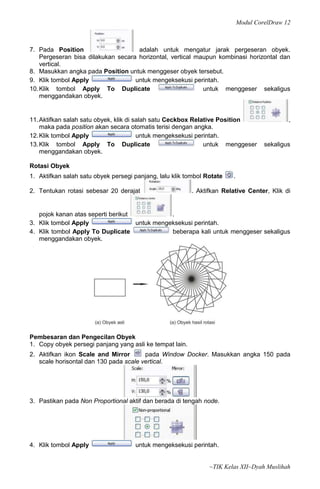 Modul CorelDraw 12



7. Pada Position                     adalah untuk mengatur jarak pergeseran obyek.
    Pergeseran bisa dilakukan secara horizontal, vertical maupun kombinasi horizontal dan
    vertical.
8. Masukkan angka pada Position untuk menggeser obyek tersebut.
9. Klik tombol Apply                untuk mengeksekusi perintah.
10. Klik tombol Apply To Duplicate                          untuk menggeser sekaligus
    menggandakan obyek.


11. Aktifkan salah satu obyek, klik di salah satu Ceckbox Relative Position                  ,
    maka pada position akan secara otomatis terisi dengan angka.
12. Klik tombol Apply                   untuk mengeksekusi perintah.
13. Klik tombol Apply To Duplicate                            untuk menggeser        sekaligus
    menggandakan obyek.

Rotasi Obyek
1. Aktifkan salah satu obyek persegi panjang, lalu klik tombol Rotate   .

2. Tentukan rotasi sebesar 20 derajat                     . Aktifkan Relative Center, Klik di


   pojok kanan atas seperti berikut            .
3. Klik tombol Apply                untuk mengeksekusi perintah.
4. Klik tombol Apply To Duplicate              beberapa kali untuk menggeser sekaligus
   menggandakan obyek.




Pembesaran dan Pengecilan Obyek
1. Copy obyek persegi panjang yang asli ke tempat lain.
2. Aktifkan ikon Scale and Mirror       pada Window Docker. Masukkan angka 150 pada
   scale horisontal dan 130 pada scale vertical.




3. Pastikan pada Non Proportional aktif dan berada di tengah node.




4. Klik tombol Apply                 untuk mengeksekusi perintah.


                                                                ~TIK Kelas XII~Dyah Muslihah
 