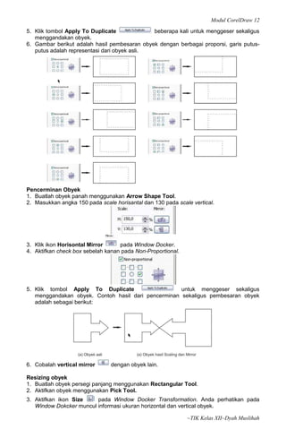Modul CorelDraw 12
5. Klik tombol Apply To Duplicate             beberapa kali untuk menggeser sekaligus
   menggandakan obyek.
6. Gambar berikut adalah hasil pembesaran obyek dengan berbagai proporsi, garis putus-
   putus adalah representasi dari obyek asli.




Pencerminan Obyek
1. Buatlah obyek panah menggunakan Arrow Shape Tool.
2. Masukkan angka 150 pada scale horisantal dan 130 pada scale vertical.




3. Klik ikon Horisontal Mirror     pada Window Docker.
4. Aktifkan check box sebelah kanan pada Non-Proportional.




5. Klik tombol Apply To Duplicate                    untuk menggeser sekaligus
   menggandakan obyek. Contoh hasil dari pencerminan sekaligus pembesaran obyek
   adalah sebagai berikut:




6. Cobalah vertical mirror      dengan obyek lain.

Resizing obyek
1. Buatlah obyek persegi panjang menggunakan Rectangular Tool.
2. Aktifkan obyek menggunakan Pick Tool.
3. Aktifkan ikon Size    pada Window Docker Transformation. Anda perhatikan pada
   Window Dokcker muncul informasi ukuran horizontal dan vertical obyek.

                                                             ~TIK Kelas XII~Dyah Muslihah
 