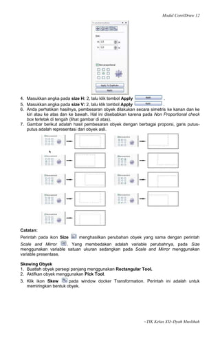 Modul CorelDraw 12




4. Masukkan angka pada size H: 2, lalu klik tombol Apply              .
5. Masukkan angka pada size V: 2, lalu klik tombol Apply              .
6. Anda perhatikan hasilnya, pembesaran obyek dilakukan secara simetris ke kanan dan ke
   kiri atau ke atas dan ke bawah. Hal ini disebabkan karena pada Non Proportional check
   box terletak di tengah (lihat gambar di atas).
7. Gambar berikut adalah hasil pembesaran obyek dengan berbagai proporsi, garis putus-
   putus adalah representasi dari obyek asli.




Catatan:
Perintah pada ikon Size     menghasilkan perubahan obyek yang sama dengan perintah
Scale and Mirror     . Yang membedakan adalah variable perubahnya, pada Size
menggunakan variable satuan ukuran sedangkan pada Scale and Mirror menggunakan
variable presentase.

Skewing Obyek
1. Buatlah obyek persegi panjang menggunakan Rectangular Tool.
2. Aktifkan obyek menggunakan Pick Tool.
3. Klik ikon Skew      pada window docker Transformation. Perintah ini adalah untuk
   memiringkan bentuk obyek.




                                                            ~TIK Kelas XII~Dyah Muslihah
 