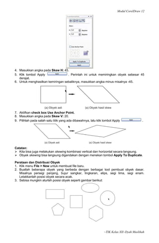 Modul CorelDraw 12




4. Masukkan angka pada Skew H: 45.
5. Klik tombol Apply               . Perintah ini untuk memiringkan obyek sebesar 45
   derajat.
6. Untuk menghasilkan kemiringan sebaliknya, masukkan angka minus misalnya -45.




7. Aktifkan check box Use Anchor Point.
8. Masukkan angka pada Skew V: 20.
9. Pilihlah pada salah satu titik yang ada dibawahnya, lalu klik tombol Apply              .




Catatan:
 Kita bisa juga melakukan skewing kombinasi vertical dan horizontal secara langsung.
 Obyek skewing bisa langsung digandakan dengan menekan tombol Apply To Duplicate.

Perataan dan Distribusi Obyek
1. Klik menu File > New untuk membuat file baru.
2. Buatlah beberapa obyek yang berbeda dengan berbagai tool pembuat obyek dasar.
   Misalnya persegi panjang, bujur sangkar, lingkaran, elips, segi lima, segi enam.
   Letakkanlah posisi obyek secara acak.
3. Sebisa mungkin aturlah posisi obyek seperti gambar berikut:




                                                                 ~TIK Kelas XII~Dyah Muslihah
 