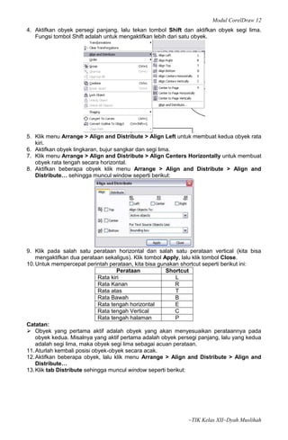 Modul CorelDraw 12
4. Aktifkan obyek persegi panjang, lalu tekan tombol Shift dan aktifkan obyek segi lima.
   Fungsi tombol Shift adalah untuk mengaktifkan lebih dari satu obyek.




5. Klik menu Arrange > Align and Distribute > Align Left untuk membuat kedua obyek rata
   kiri.
6. Aktifkan obyek lingkaran, bujur sangkar dan segi lima.
7. Klik menu Arrange > Align and Distribute > Align Centers Horizontally untuk membuat
   obyek rata tengah secara horizontal.
8. Aktifkan beberapa obyek klik menu Arrange > Align and Distribute > Align and
   Distribute… sehingga muncul window seperti berikut:




9. Klik pada salah satu perataan horizontal dan salah satu perataan vertical (kita bisa
    mengaktifkan dua perataan sekaligus). Klik tombol Apply, lalu klik tombol Close.
10. Untuk mempercepat perintah perataan, kita bisa gunakan shortcut seperti berikut ini:
                                     Perataan          Shortcut
                             Rata kiri                    L
                             Rata Kanan                   R
                             Rata atas                    T
                             Rata Bawah                   B
                             Rata tengah horizontal       E
                             Rata tengah Vertical         C
                             Rata tengah halaman          P
Catatan:
 Obyek yang pertama aktif adalah obyek yang akan menyesuaikan perataannya pada
    obyek kedua. Misalnya yang aktif pertama adalah obyek persegi panjang, lalu yang kedua
    adalah segi lima, maka obyek segi lima sebagai acuan perataan.
11. Aturlah kembali posisi obyek‐obyek secara acak.
12. Aktifkan beberapa obyek, lalu klik menu Arrange > Align and Distribute > Align and
    Distribute…
13. Klik tab Distribute sehingga muncul window seperti berikut:




                                                              ~TIK Kelas XII~Dyah Muslihah
 