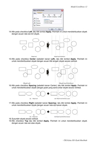 Modul CorelDraw 12




14. Klik pada checkbox Left, lalu klik tombol Apply. Perintah ini untuk mendistribusikan obyek
    dengan acuan rata sisi kiri obyek.




15. Klik pada checkbox Center (sebelah kanan Left), lalu klik tombol Apply. Perintah ini
    untuk mendistribusikan obyek dengan acuan titik tengah obyek secara vertical.




16. Klik pada checkbox Spacing (sebelah kanan Center), lalu klik tombol Apply. Perintah ini
    untuk mendistribusikan obyek dengan jarak yang sama antar obyek secara vertikal.




17. Klik pada checkbox Right (sebelah kanan Spacing), lalu klik tombol Apply. Perintah ini
    untuk mendistribusikan obyek dengan acuan rata sisi kanan obyek.




18. Susunlah obyek secara vertical.
19. Klik checkbox Top lalu klik tombol Apply. Perintah ini untuk mendistribusikan obyek
    dengan acuan rata sisi atas obyek.




                                                                ~TIK Kelas XII~Dyah Muslihah
 