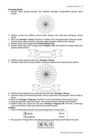 Modul CorelDraw 12
Grouping Obyek
1. Buatlah obyek persegi panjang, lalu rotasikan sehingga menghasilkan gambar sperti
   berikut:




2. Aktifkan pointer lalu Aktifkan semua obyek dengan cara click‐drag melingkupi semua
   obyek.
3. Klik mneu Arrange > Group. Perintah ini adalah untuk menggabungkan beberapa obyek.
   Jika kita geser obyek tersebut maka akan selalu bergeser bersama dan menyatu.
4. Buatlah obyek pita menggunakan Perfect Shape Tool.
5. Buatlah obyek segi enam menggunakan Polygon Tool, lalu letakkan di tengah obyek pita
   seperti gambar berikut:




6. Aktifkan kedua obyek lalu klik menu Arrange > Group.
7. Geserlah obyek pita ke bawah obyek yang dibuat sebelumnya seperti gambar berikut:




8. Aktifkan obyek lingkaran dan obyek pita, lalu klik menu Arrange > Group.
9. Geserlah obyek ke sembarang tempat. Semua obyek akan ikut bergeser karena sudah di
    group.
10. Klik menu Arrange > Ungroup. Perintah ini untuk memisahkan obyek yang di group.
11. Sekarang geserlah salah satu obyek, maka obyek pita dan lingkaran akan terpisah.
12. Aktifkan salah satu obyek lalu klik menu Arrange > Ungroup All. Perintah ini berfungsi
    untuk memisahkan obyek yag memiliki grouping bertingkat.
Catatan:
 Untuk mempercepat perintah, kita bisa menggunakan shortcut yaitu:




 Kita juga bisa menggunakan perintah grouping yang terdapat pada Property bar yaitu:




                                                              ~TIK Kelas XII~Dyah Muslihah
 