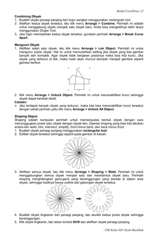 Modul CorelDraw 12
Combining Obyek
1. Buatlah obyek persegi panjang dan bujur sangkar menggunakan rectangular tool.
2. Aktifkan kedua obyek tersebut, lalu klik menu Arrange > Combine. Perintah ini adalah
   untuk menggabung obyek menjadi satu obyek baru. Anda bisa mengeditnya lebih lanjut
   menggunakan Shape Tool.
3. Jika ingin memisahkan kedua obyek tersebut, gunakan perintah Arrange > Break Curve
   Apart.

Mengunci Obyek
1. Aktifkan salah satu obyek, lalu klik menu Arrange > Lok Object. Perintah ini untuk
   mengunci posisi obyek. Hal ini untuk memudahkan editing jika obyek yang kita gambar
   banyak dan komplek. Agar obyek tidak bergeser posisinya maka bisa kita kunci. Jika
   obyek yang terkunci di klik, maka node akan muncul berubah menjadi gembok seperti
   gambar berikut:




2. Klik menu Arrange > Unlock Object. Perintah ini untuk menonaktifkan kunci sehingga
   obyek dapat kembali diedit.
Catatan:
 Jika terdapat banyak obyek yang terkunci, maka kita bisa menonaktifkan kunci tersebut
   dengan sekali perintah yaitu klik menu Arrange > Unlock All Object.

Shaping Object
Shaping adalah kumpulan perintah untuk memanipulasi bentuk obyek dengan cara
menyinggugkan posisi satu obyek dengan obyek lain. Operasi shaping yang bisa kita lakukan
antara lain weld, trim, intersect, simplify, front minus back, dan back minus front.
1. Buatlah obyek persegi panjang menggunakan rectangular tool.
2. Editlah obyek tersebut sehingga seperti pada gambar di bawah.




3. Aktifkan semua obyek, lalu klik menu Arrange > Shaping > Weld. Perintah ini untuk
   menggabungkan semua obyek menjadi satu dan membentuk obyek baru. Perintah
   shaping menghilangkan garis-garis yang bersinggungan yang berada di dalam area
   obyek, sehingga hasilnya hanya outline dari gabungan obyek tersebut.




4. Buatlah obyek lingkaran dan persegi panjang, lalu aturlah kedua posisi obyek sehingga
   bersinggungan.
5. Klik obyek lingkaran, lalu tekan tombol Shift dan aktifkan obyek persegi panjang.

                                                             ~TIK Kelas XII~Dyah Muslihah
 