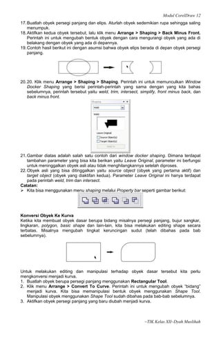 Modul CorelDraw 12
17. Buatlah obyek persegi panjang dan elips. Aturlah obyek sedemikian rupa sehingga saling
    menumpuk.
18. Aktifkan kedua obyek tersebut, lalu klik menu Arrange > Shaping > Back Minus Front.
    Perintah ini untuk mengubah bentuk obyek dengan cara mengurangi obyek yang ada di
    belakang dengan obyek yang ada di depannya.
19. Contoh hasil berikut ini dengan asumsi bahwa obyek elips berada di depan obyek persegi
    panjang.




20. 20. Klik menu Arrange > Shaping > Shaping. Perintah ini untuk memunculkan Window
    Docker Shaping yang berisi perintah-perintah yang sama dengan yang kita bahas
    sebelumnya, perintah tersebut yaitu weld, trim, intersect, simplify, front minus back, dan
    back minus front.




21. Gambar diatas adalah salah satu contoh dari window docker shaping. Dimana terdapat
    tambahan parameter yang bisa kita berikan yaitu Leave Original, parameter ini berfungsi
    untuk meninggalkan obyek asli atau tidak menghilangkannya setelah diproses.
22. Obyek asli yang bisa ditinggalkan yaitu source object (obyek yang pertama aktif) dan
    target object (obyek yang diaktifan kedua). Parameter Leave Original ini hanya terdapat
    pada perintah weld, trim dan intersect.
Catatan:
 Kita bisa menggunakan menu shaping melalui Property bar seperti gambar berikut:




Konversi Obyek Ke Kurva
Ketika kita membuat obyek dasar berupa bidang misalnya persegi panjang, bujur sangkar,
lingkaran, polygon, basic shape dan lain-lain, kita bisa melakukan editing shape secara
terbatas. Misalnya mengubah tingkat keruncingan sudut (telah dibahas pada bab
sebelumnya).




Untuk melakukan editing dan manipulasi terhadap obyek dasar tersebut kita perlu
mengkonversi menjadi kurva.
1. Buatlah obyek berupa persegi panjang menggunakan Rectangular Tool.
2. Klik menu Arrange > Convert To Curve. Perintah ini untuk mengubah obyek “bidang”
   menjadi kurva. Kita bisa memanipulasi bentuk obyek menggunakan Shape Tool.
   Manipulasi obyek menggunakan Shape Tool sudah dibahas pada bab-bab sebelumnya.
3. Aktifkan obyek persegi panjang yang baru diubah menjadi kurva.



                                                                ~TIK Kelas XII~Dyah Muslihah
 