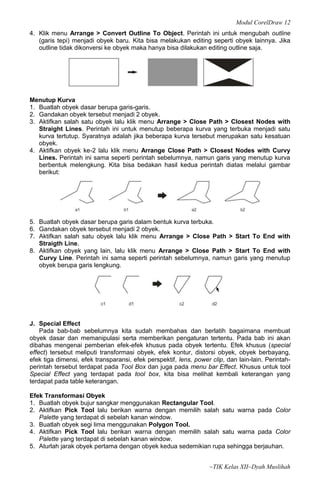 Modul CorelDraw 12
4. Klik menu Arrange > Convert Outline To Object. Perintah ini untuk mengubah outline
   (garis tepi) menjadi obyek baru. Kita bisa melakukan editing seperti obyek lainnya. Jika
   outline tidak dikonversi ke obyek maka hanya bisa dilakukan editing outline saja.




Menutup Kurva
1. Buatlah obyek dasar berupa garis-garis.
2. Gandakan obyek tersebut menjadi 2 obyek.
3. Aktifkan salah satu obyek lalu klik menu Arrange > Close Path > Closest Nodes with
   Straight Lines. Perintah ini untuk menutup beberapa kurva yang terbuka menjadi satu
   kurva tertutup. Syaratnya adalah jika beberapa kurva tersebut merupakan satu kesatuan
   obyek.
4. Aktifkan obyek ke-2 lalu klik menu Arrange Close Path > Closest Nodes with Curvy
   Lines. Perintah ini sama seperti perintah sebelumnya, namun garis yang menutup kurva
   berbentuk melengkung. Kita bisa bedakan hasil kedua perintah diatas melalui gambar
   berikut:




5. Buatlah obyek dasar berupa garis dalam bentuk kurva terbuka.
6. Gandakan obyek tersebut menjadi 2 obyek.
7. Aktifkan salah satu obyek lalu klik menu Arrange > Close Path > Start To End with
   Straigth Line.
8. Aktifkan obyek yang lain, lalu klik menu Arrange > Close Path > Start To End with
   Curvy Line. Perintah ini sama seperti perintah sebelumnya, namun garis yang menutup
   obyek berupa garis lengkung.




J. Special Effect
    Pada bab-bab sebelumnya kita sudah membahas dan berlatih bagaimana membuat
obyek dasar dan memanipulasi serta memberikan pengaturan tertentu. Pada bab ini akan
dibahas mengenai pemberian efek-efek khusus pada obyek tertentu. Efek khusus (special
effect) tersebut meliputi transformasi obyek, efek kontur, distorsi obyek, obyek berbayang,
efek tiga dimensi, efek transparansi, efek perspektif, lens, power clip, dan lain-lain. Perintah-
perintah tersebut terdapat pada Tool Box dan juga pada menu bar Effect. Khusus untuk tool
Special Effect yang terdapat pada tool box, kita bisa melihat kembali keterangan yang
terdapat pada table keterangan.

Efek Transformasi Obyek
1. Buatlah obyek bujur sangkar menggunakan Rectangular Tool.
2. Aktifkan Pick Tool lalu berikan warna dengan memilih salah satu warna pada Color
   Palette yang terdapat di sebelah kanan window.
3. Buatlah obyek segi lima menggunakan Polygon Tool.
4. Aktifkan Pick Tool lalu berikan warna dengan memilih salah satu warna pada Color
   Palette yang terdapat di sebelah kanan window.
5. Aturlah jarak obyek pertama dengan obyek kedua sedemikian rupa sehingga berjauhan.


                                                                  ~TIK Kelas XII~Dyah Muslihah
 