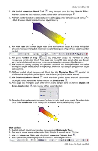 Modul CorelDraw 12

6. Klik tombol Interactive Blend Tool          yang terdapat pada tool box Special Effect.
   Arahkan pointer ke area halaman, maka pointer akan berubah menjadi
7. Arahkan pointer tersebut ke salah satu obyek sehingga pointer berubah seperti berikut
   . Click-drag dari obyek tersebut menuju obyek lainnya.




8. Klik Pick Tool lalu aktifkan obyek hasil blind/ transformasi obyek. Kita bisa mengubah
   efek blind dengan mengubah nilai-nilai yang terdapat pada Property bar seperti gambar
   berikut:


9. Klik pada Number of Step                    lalu masukkan angka 10. Perintah ini untuk
    mengurangi jumlah step blend. Anda juga bisa meng-klik pada panah atas atau bawah
    yang terdapat disebelah kanannya untuk menambah atau mengurangi jumlah blend.
10. Klik obyek asli persegi panjang, lalu geserlah ke daerah lain. Anda perhatikan maka efek
    blend pada onyek tersebut akan mengikutinya. Demikian juga dengan penggeseran obyek
    asli segi lima.
11. Aktifkan kembali obyek dengan efek blend, lalu klik Clockwise Blend     , perintah ini
    adalah untuk mengubah gradasi warna searah jarum jam (pada palette warna).
12. Klik Counterclockwise Blend          untuk merubah gradasi warna menjadi berlawanan
    jarum jam. Untuk kembali ke warna semula, klik Direct Blend .
13. Anda juga bisa mengatur jarak antar obyek blend dengan cara klik tombol object and
   Color Acceleration      , lalu muncul pilihan seperti berikut:




14. Geserlah slider pada accelerator object untuk mengatur jarak antar obyek. Geserlah slider
    pada color accelerator untuk mengubah akselerasi warna pada tiap-tiap obyek.




Efek Contour
1. Buatlah sebuah obyek bujur sangkar menggunakan Rectangular Tool.
2. Beri warna sesuai selera anda melalui Color Palette di sebelah kanan Window.
3. Klik icon Interactive Effect tool lalu pilihlah Interactive Contour Tool      .
4. Anda perhatikan pada Property bar akan muncul menu seperti berikut:


                                                                    ~TIK Kelas XII~Dyah Muslihah
 