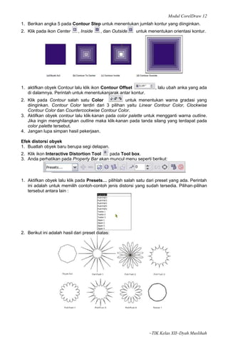 Modul CorelDraw 12
1. Berikan angka 5 pada Contour Step untuk menentukan jumlah kontur yang diinginkan.
2. Klik pada ikon Center      , Inside    , dan Outside   untuk menentukan orientasi kontur.




1. aktifkan obyek Contour lalu klik ikon Contour Offset            , lalu ubah anka yang ada
   di dalamnya. Perintah untuk menentukanjarak antar kontur.
2. Klik pada Contour salah satu Color              untuk menentukan warna gradasi yang
   diinginkan. Contour Color terdiri dari 3 pilihan yaitu Linear Contour Color, Clockwise
   Contour Color dan Countercockwise Contour Color.
3. Aktifkan obyek contour lalu klik‐kanan pada color palette untuk mengganti warna outline.
   Jika ingin menghilangkan outline maka klik-kanan pada tanda silang yang terdapat pada
   color palette tersebut.
4. Jangan lupa simpan hasil pekerjaan.

Efek distorsi obyek
1. Buatlah obyek baru berupa segi delapan.
2. Klik ikon Interactive Distortion Tool  pada Tool box.
3. Anda perhatikan pada Property Bar akan muncul menu seperti berikut:



1. Aktifkan obyek lalu klik pada Presets… pilihlah salah satu dari preset yang ada. Perintah
   ini adalah untuk memilih contoh-contoh jenis distorsi yang sudah tersedia. Pilihan‐pilihan
   tersebut antara lain :




2. Berikut ini adalah hasil dari preset diatas:




                                                                ~TIK Kelas XII~Dyah Muslihah
 
