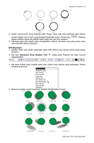 Modul CorelDraw 12




3. Selain cntoh-contoh yang terdapat pada Preset, anda juga bisa membuat efek distorsi
   sendiri melalui menu-menu yang terdapat disebelah kanan Preset yaitu       . Caranya
   adalah aktifkan obyek lalu pilihlah salah salah satu dari ikon tersebut.
4. Klik-drag pada area obyek untuk menghasilkan distorsi. Gunakan cara yang sama untuk
   mencoba efek distorsi yang lain.

Efek Bayangan
1. Aktifkan salah satu obyek yang telah diberi efek distorsi, lalu berikan warna pada obyek
   tersebut.
2. Klik ikon Interactive Drop Shadow Tool        , maka pada Property bar akan muncul
   seperti berikut:



1. Klik pada Preset untuk memilih salah satu contoh drop shadow yang disediakan. Pilihan
   tersebut antara lain:




2. Berikut ini adalah contoh hasil drop shadow menggunakan Preset.




                                                              ~TIK Kelas XII~Dyah Muslihah
 