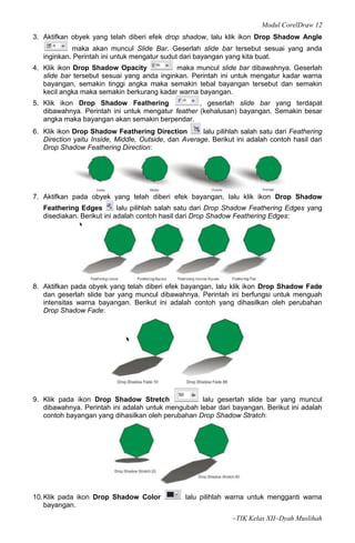 Modul CorelDraw 12
3. Aktifkan obyek yang telah diberi efek drop shadow, lalu klik ikon Drop Shadow Angle
            maka akan muncul Slide Bar. Geserlah slide bar tersebut sesuai yang anda
   inginkan. Perintah ini untuk mengatur sudut dari bayangan yang kita buat.
4. Klik ikon Drop Shadow Opacity            maka muncul slide bar dibawahnya. Geserlah
   slide bar tersebut sesuai yang anda inginkan. Perintah ini untuk mengatur kadar warna
   bayangan, semakin tinggi angka maka semakin tebal bayangan tersebut dan semakin
   kecil angka maka semakin berkurang kadar warna bayangan.
5. Klik ikon Drop Shadow Feathering                , geserlah slide bar yang terdapat
   dibawahnya. Perintah ini untuk mengatur feather (kehalusan) bayangan. Semakin besar
   angka maka bayangan akan semakin berpendar.
6. Klik ikon Drop Shadow Feathering Direction         lalu pilihlah salah satu dari Feathering
   Direction yaitu Inside, Middle, Outside, dan Average. Berikut ini adalah contoh hasil dari
   Drop Shadow Feathering Direction:




7. Aktifkan pada obyek yang telah diberi efek bayangan, lalu klik ikon Drop Shadow
   Feathering Edges         lalu pilihlah salah satu dari Drop Shadow Feathering Edges yang
   disediakan. Berikut ini adalah contoh hasil dari Drop Shadow Feathering Edges:




8. Aktifkan pada obyek yang telah diberi efek bayangan, lalu klik ikon Drop Shadow Fade
   dan geserlah slide bar yang muncul dibawahnya. Perintah ini berfungsi untuk menguah
   intensitas warna bayangan. Berikut ini adalah contoh yang dihasilkan oleh perubahan
   Drop Shadow Fade:




9. Klik pada ikon Drop Shadow Stretch              lalu geserlah slide bar yang muncul
   dibawahnya. Perintah ini adalah untuk mengubah lebar dari bayangan. Berikut ini adalah
   contoh bayangan yang dihasilkan oleh perubahan Drop Shadow Stratch:




10. Klik pada ikon Drop Shadow Color             lalu pilihlah warna untuk mengganti warna
    bayangan.
                                                                ~TIK Kelas XII~Dyah Muslihah
 