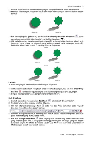Modul CorelDraw 12
11. Buatlah obyek lain dan berikan efek bayangan yang berbeda dari obyek sebelumnya.
12. Misalnya kedua obyek yang telah dibuat dan diberi efek bayangan berbeda adalah seperti
    berikut:




13. Klik bayangan pada gambar (A) lalu klik ikon Copy Drop Shadow Properties       . Anda
    perhatikan maka pointer akan berubah menjadi tanda pahan (    ).
14. Klik pada bayangan yang terdapat bada obyek (B), anda perhatikan hasilnya adalah jenis
    bayangan pada obyek (A) menjadi sama jenisnya seperti pada bayangan obyek (B).
    Berikut ini adalah contoh hasil Copy Drop Shadow Properties:




Catatan:
 Bentuk bayangan tetap menyesuaikan dengan obyeknya.

15. Aktifkan salah satu obyek yang telah anda beri efek bayangan, lalu klik ikon Clear Drop
    Shadow     . Perintah ini digunakan jika anda ingin menghilangkan efek bayangan.
16. Simpan hasil pekerjaan anda dengan menekan tombol Save.

Efek Envelope
1. Buatlah obyek teks menggunakan Text Tool            lalu ketiklah “Desain Grafis”.
2. Perbesar ukuran teks tersebut kira-kira 60 point.
3. Klik ikon Interactive Envelope Tool       pada Tool Box. Anda perhatikan pada Property
   Bar akan muncul ikon-ikon seperti berikut:


4. Perintah ini digunakan untuk memanipulasi bentuk obyek. Proses manipulasi dilakukan
   pada nodenode yang muncul pada obyek.
5. Klik ikon Straight Line Mode     pada Property Bar, lalu klik drag pada salah satu node
   yang terdapat pada teks. Anda juga bisa menggunakan jenis envelope yang lain seperti
   Envelope Single Arc Mode, Envelope Double Arc Mode dan Envelope Unconstrained
   Mode dengan contoh hasil seperti berikut:




                                                                  ~TIK Kelas XII~Dyah Muslihah
 