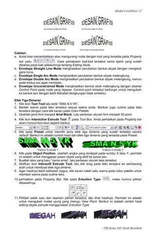 Modul CorelDraw 12




Catatan:
a. Anda bisa menambahkan atau mengurangi node dengan tool yang tersedia pada Property
     bar yaitu                 . Cara pemakaian tool-tool tersebut sama sperti yang sudah
     dibahas pada bab sebelumnya tentang Editing Node.
b.   Envelope Straight Line Mode menghasilkan perubahan bentuk obyek dengan mengikuti
     garis lurus.
c.   Envelope Single Arc Mode menghasilkan perubahan bentuk obyek melengkung.
d.   Envelope Double Arc Mode menghasilkan perubahan bentuk obyek melengkung, namun
     pada kedua sisi agak mendatar.
e.   Envelope Unconstrained Mode manghasilkan bentuk obek melengkung dengan disertai
     Control Point pada node yang digeser. Control point tersebut berfungsi untuk mengubah
     ke bentuk lain dengan lebih fleksibel (lengkungan tidak simetris).

Efek Tiga Dimensi
1. Klik ikon Text Tool lalu ketik “SMA N 5 YK”.
2. Berilah warna pada teks tersebut sesuai selera anda. Berikan juga outline pada teks
   tersebut dengan cara klik kanan pada Color Palette.
3. Ubahlah jenis font menjadi Arial Black. Lalu perbesar ukuran font menjadi 30 point.
4. Klik ikon Interactive Extrude Tool     pada Tool Box. Anda perhatikan pada Property bar
   akan muncul ikon-ikon seperti berikut:

5. Klik pada Preset untuk memilih jenis efek tiga dimensi yang sudah tersedia secara
   default. Berikut ini adalah contoh hasil dari efek tiga dimensi yang tersedia pada Preset:



                   Vektor Extrude 1                                Vektor Extrude 2
6.   Klik pada Object Position, ubahlah angka yang terdapat pada sumbu X atau Y. perintah
     ini adalah untuk menggeser posisi obyek yang aktif ke posisi lain.
7.   Buatlah teks yang baru “nama anda”, lalu perbesar ukuran teks tersebut.
8.   Aktifkan ikon Interactif Extrude Tool, lalu klik drag pada teks tersebut ke sembarang
     arah untuk membuat efek tiga dimensi.
9.   Agar hasilnya lebih kelihatan bagus, klik kanan salah satu warna pada color palette untuk
     memberi warna pada outline teks.
10. perhatikan pada Property Bar, Klik pada Exturtion Type            , maka muncul pilihan
    dibawahnya.



11. Pilihlah salah satu dari keenam pilihan tersebut, lalu lihat hasilnya. Perintah ini adalah
    untuk mengubah model ujung yang menuju View Piont. Berikut ini adalah contoh hasil
    editing obyek extrude menggunakan Extrution Type:




                                                                 ~TIK Kelas XII~Dyah Muslihah
 