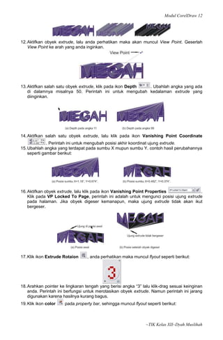 Modul CorelDraw 12




12. Aktifkan obyek extrude, lalu anda perhatikan maka akan muncul View Point. Geserlah
    View Point ke arah yang anda inginkan.




13. Aktifkan salah satu obyek extrude, klik pada ikon Depth . Ubahlah angka yang ada
    di dalamnya misalnya 50. Perintah ini untuk mengubah kedalaman extrude yang
    diinginkan.




14. Aktifkan salah satu obyek extrude, lalu klik pada ikon Vanishing Point Coordinate
              . Perintah ini untuk mengubah posisi akhir koordinat ujung extrude.
15. Ubahlah angka yang terdapat pada sumbu X mupun sumbu Y. contoh hasil perubahannya
    seperti gambar berikut:




16. Aktifkan obyek extrude, lalu klik pada ikon Vanishing Point Properties             .
    Klik pada VP Locked To Page, perintah ini adalah untuk mengunci posisi ujung extrude
    pada halaman. Jika obyek digeser kemanapun, maka ujung extrude tidak akan ikut
    bergeser.




17. Klik ikon Extrude Rotaion     , anda perhatikan maka muncul flyout seperti berikut:




18. Arahkan pointer ke lingkaran tengah yang berisi angka “3” lalu klik-drag sesuai keinginan
    anda. Perintah ini berfungsi untuk merotasikan obyek extrude. Namun perintah ini jarang
    digunakan karena hasilnya kurang bagus.
19. Klik ikon color   pada property bar, sehingga muncul flyout seperti berikut:



                                                                ~TIK Kelas XII~Dyah Muslihah
 
