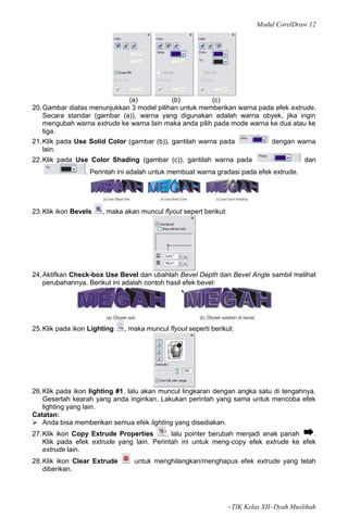 Modul CorelDraw 12




                              (a)           (b)          (c)
20. Gambar diatas menunjukkan 3 model pilihan untuk memberikan warna pada efek extrude.
    Secara standar (gambar (a)), warna yang digunakan adalah warna obyek, jika ingin
    mengubah warna extrude ke warna lain maka anda pilih pada mode warna ke dua atau ke
    tiga.
21. Klik pada Use Solid Color (gambar (b)), gantilah warna pada          dengan warna
    lain.
22. Klik pada Use Color Shading (gambar (c)), gantilah warna pada                          dan
                  . Perintah ini adalah untuk membuat warna gradasi pada efek extrude.




23. Klik ikon Bevels   , maka akan muncul flyout sepert berikut:




24. Aktifkan Check-box Use Bevel dan ubahlah Bevel Depth dan Bevel Angle sambil melihat
    perubahannya. Berikut ini adalah contoh hasil efek bevel:




25. Klik pada ikon Lighting   , maka muncul flyout seperti berikut:




26. Klik pada ikon lighting #1, lalu akan muncul lingkaran dengan angka satu di tengahnya.
    Geserlah kearah yang anda inginkan. Lakukan perintah yang sama untuk mencoba efek
    lighting yang lain.
Catatan:
 Anda bisa memberikan semua efek lighting yang disediakan.
27. Klik ikon Copy Extrude Properties     , lalu pointer berubah menjadi anak panah   .
    Klik pada efek extrude yang lain. Perintah ini untuk meng‐copy efek extrude ke efek
    extrude lain.
28. Klik ikon Clear Extrude      untuk menghilangkan/menghapus efek extrude yang telah
    diberikan.




                                                                   ~TIK Kelas XII~Dyah Muslihah
 