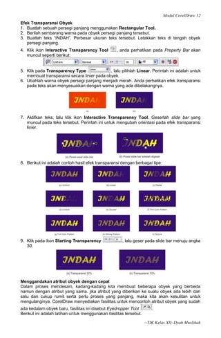 Modul CorelDraw 12
Efek Transparansi Obyek
1. Buatlah sebuah persegi panjang menggunakan Rectangular Tool.
2. Berilah sembarang warna pada obyek persegi panjang tersebut.
3. Buatlah teks “INDAH”. Perbesar ukuran teks tersebut. Letakkan teks di tengah obyek
   persegi panjang.
4. Klik ikon Interactive Transparency Tool        , anda perhatikan pada Property Bar akan
   muncul seperti berikut:


5. Klik pada Transparency Type               , lalu pilihlah Linear. Perintah ini adalah untuk
   membuat transparansi secara linier pada obyek.
6. Ubahlah warna obyek persegi panjang menjadi merah. Anda perhatikan efek transparansi
   pada teks akan menyesuaikan dengan warna yang ada dibelakangnya.




7. Aktifkan teks, lalu klik ikon Interactive Transparensy Tool. Geserlah slide bar yang
   muncul pada teks tersebut. Perintah ini untuk mengubah orientasi pada efek transparansi
   linier.




8. Berikut ini adalah contoh hasil efek transparansi dengan berbagai tipe:




9. Klik pada ikon Starting Transparency              , lalu geser pada slide bar menuju angka
   30.




Menggandakan atribut obyek dengan cepat
Dalam proses mendesain, kadang-kadang kita membuat beberapa obyek yang berbeda
namun dengan atribut yang sama. jika atribut yang diberikan ke suatu obyek ada lebih dari
satu dan cukup rumit serta perlu proses yang panjang, maka kita akan kesulitan untuk
mengulanginya. CorelDraw menyediakan fasilitas untuk mencontoh atribut obyek yang sudah
ada kedalam obyek baru, fasilitas ini disebut Eyedropper Tool         .
Berikut ini adalah latihan untuk menggunakan fasilitas tersebut.

                                                                   ~TIK Kelas XII~Dyah Muslihah
 