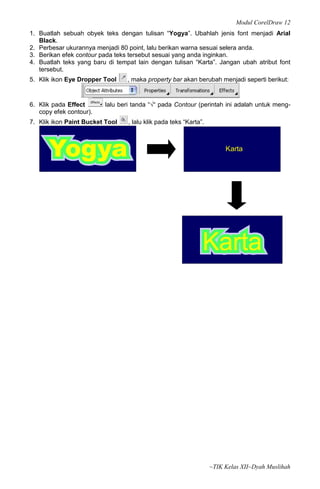 Modul CorelDraw 12
1. Buatlah sebuah obyek teks dengan tulisan “Yogya”. Ubahlah jenis font menjadi Arial
   Black.
2. Perbesar ukurannya menjadi 80 point, lalu berikan warna sesuai selera anda.
3. Berikan efek contour pada teks tersebut sesuai yang anda inginkan.
4. Buatlah teks yang baru di tempat lain dengan tulisan “Karta”. Jangan ubah atribut font
   tersebut.
5. Klik ikon Eye Dropper Tool    , maka property bar akan berubah menjadi seperti berikut:



6. Klik pada Effect      lalu beri tanda “√“ pada Contour (perintah ini adalah untuk meng-
   copy efek contour).
7. Klik ikon Paint Bucket Tool   , lalu klik pada teks “Karta”.




      Yogya                                                            Karta




                                                              Karta




                                                                  ~TIK Kelas XII~Dyah Muslihah
 