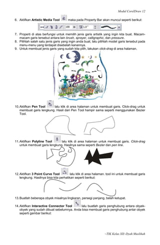 Modul CorelDraw 12

6. Aktifkan Artistic Media Tool        maka pada Property Bar akan muncul seperti berikut:



7. Properti di atas berfungsi untuk memilih jenis garis artistik yang ingin kita buat. Macam-
   macam garis tersebut antara lain brush, sprayer, calligraphic, dan pressure.
8. Pilihlah salah satu jenis garis yang ingin anda buat, lalu pilihlah model garis tersebut pada
   menu-menu yang terdapat disebelah kanannya.
9. Untuk membuat jenis garis yang sudah kita pilih, lakukan click-drag di area halaman.




10. Aktifkan Pen Tool     lalu klik di area halaman untuk membuat garis. Click-drag untuk
    membuat garis lengkung. Hasil dari Pen Tool hampir sama seperti menggunakan Bezier
    Tool.




11. Aktifkan Polyline Tool      lalu klik di area halaman untuk membuat garis. Click-drag
    untuk membuat garis lengkung. Hasilnya sama seperti Bezier dan pen line.




12. Aktifkan 3 Point Curve Tool          lalu klik di area halaman. tool ini untuk membuat garis
    lengkung. Hasilnya bisa kita perhatikan seperti berikut:




13. Buatlah beberapa obyek misalnya lingkaran, persegi panjang, belah ketupat.

14. Aktifkan Interactive Connector Tool     lalu buatlah garis penghubung antara obyek-
    obyek yang sudah dibuat sebelumnya. Anda bisa membuat garis penghubung antar obyek
    seperti gambar berikut:




                                                                  ~TIK Kelas XII~Dyah Muslihah
 