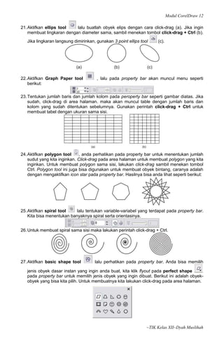 Modul CorelDraw 12

21. Aktifkan ellips tool   lalu buatlah obyek elips dengan cara click-drag (a). Jika ingin
    membuat lingkaran dengan diameter sama, sambil menekan tombol click-drag + Ctrl (b).
   Jika lingkaran langsung dimirinkan, gunakan 3 point ellips tool    (c).




22. Aktifkan Graph Paper tool          , lalu pada property bar akan muncul menu seperti
    berikut:

23. Tentukan jumlah baris dan jumlah kolom pada peroperty bar seperti gambar diatas. Jika
    sudah, click-drag di area halaman. maka akan muncul table dengan jumlah baris dan
    kolom yang sudah ditentukan sebelumnya. Gunakan perintah click-drag + Ctrl untuk
    membuat tabel dengan ukuran sama sisi.




24. Aktifkan polygon tool       , anda perhatikan pada property bar untuk menentukan jumlah
    sudut yang kita inginkan. Click-drag pada area halaman untuk membuat polygon yang kita
    inginkan. Untuk membuat polygon sama sisi, lakukan click-drag sambil menekan tombol
    Ctrl. Polygon tool ini juga bisa digunakan untuk membuat obyek bintang, caranya adalah
    dengan mengaktifkan icon star pada property bar. Hasilnya bisa anda lihat seperti berikut:




25. Aktifkan spiral tool    lalu tentukan variable-variabel yang terdapat pada property bar.
    Kita bisa menentukan banyaknya spiral serta orientasinya.


26. Untuk membuat spiral sama sisi maka lakukan perintah click-drag + Ctrl.




27. Aktifkan basic shape tool         lalu perhatikan pada property bar. Anda bisa memilih

   jenis obyek dasar instan yang ingin anda buat, kita klik flyout pada perfect shape
   pada property bar untuk memilih jenis obyek yang ingin dibuat. Berikut ini adalah obyek-
   obyek yang bisa kita pilih. Untuk membuatnya kita lakukan click-drag pada area halaman.




                                                                 ~TIK Kelas XII~Dyah Muslihah
 