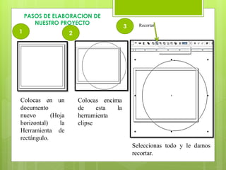 PASOS DE ELABORACION DE
NUESTRO PROYECTO Recortar
1 2
3
Colocas en un
documento
nuevo (Hoja
horizontal) la
Herramienta de
rectángulo.
Colocas encima
de esta la
herramienta
elipse
Seleccionas todo y le damos
recortar.
 
