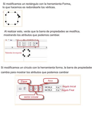 Si modificamos un rectángulo con la herramienta Forma,
lo que hacemos es redondearle los vértices.
Al realizar esto, verás que la barra de propiedades se modifica,
mostrando los atributos que podemos cambiar.
Si modificamos un círculo con la herramienta forma, la barra de propiedades
cambia para mostrar los atributos que podemos cambiar