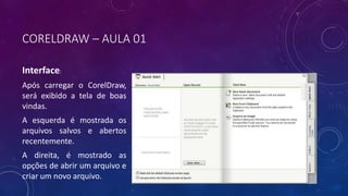 CORELDRAW – AULA 01
Interface:
Após carregar o CorelDraw,
será exibido a tela de boas
vindas.
A esquerda é mostrada os
arquivos salvos e abertos
recentemente.
A direita, é mostrado as
opções de abrir um arquivo e
criar um novo arquivo.
 