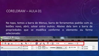 CORELDRAW – AULA 01
No topo, temos a barra de Menus, barra de ferramentas padrão com os
botões novo, abrir, salvar entre outros. Abaixo dela tem a barra de
propriedades que se modifica conforme o elemento ou forma
selecionado:
 