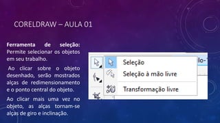 CORELDRAW – AULA 01
Ferramenta de seleção:
Permite selecionar os objetos
em seu trabalho.
Ao clicar sobre o objeto
desenhado, serão mostrados
alças de redimensionamento
e o ponto central do objeto.
Ao clicar mais uma vez no
objeto, as alças tornam-se
alças de giro e inclinação.
 