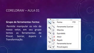 CORELDRAW – AULA 01
Grupo de ferramentas Forma:
Permite manipular os nós de
nosso vetor, em seu grupo
temos as ferramentas de
Pincel, borrar, áspero e
Transformação.
 