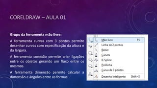 CORELDRAW – AULA 01
Grupo da ferramenta mão livre:
A ferramenta curvas com 3 pontos permite
desenhar curvas com especificação da altura e
da largura.
A ferramenta conexão permite criar ligações
entre os objetos gerando um fluxo entre os
mesmos.
A ferramenta dimensão permite calcular a
dimensão e ângulos entre as formas.
 