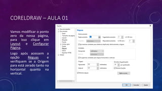 CORELDRAW – AULA 01
Vamos modificar o ponto
zero da nossa página,
para isso clique em
Layout e Configurar
Página.
Logo após acessem a
opção Réguas e
verifiquem se a Origem
para está zerado tanto na
horizontal quanto na
vertical.
 