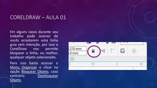 CORELDRAW – AULA 01
Em alguns casos durante seu
trabalho pode ocorrer de
vocês arrastarem uma linha
guia sem intenção, por isso o
CorelDraw nos permite
bloquear a linha, ou melhor,
qualquer objeto selecionado.
Para isso basta acessar o
Menu Organizar e clicar na
opção Bloquear Objeto, caso
contrário Desbloquear
Objeto.
 
