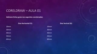 CORELDRAW – AULA 01
Adicione linhas guias nas seguintes coordenadas:
Eixo Horizontal (Y):
20mm
30mm
40mm
50mm
60mm
Eixo Vertical (X):
20mm
30mm
40mm
50mm
60mm
 