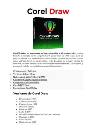 Corel Draw
CorelDRAW es un programa de software para editar gráficos vectoriales creado y
lanzado al mercado por la compañía Corel Corporation en 1989. Es una suite de
gráficos robusta, que proporciona muchas funciones para que los usuarios puedan
editar gráficos. Entre las características más destacada se incluyen ajustes de
contraste, balanceo de color, añadir efectos especiales como bordes a las imágenes, y
es capaz de trabajar con múltiples capas y múltiples páginas.
Contenido del Artículo
• Versiones de Corel Draw
• Qué es y para que sirve CorelDRAW
• CorelDRAW y los Gráficos Vectoriales
• Competencia de CorelDRAW
• CorelDRAW Gratis
• Formación en CorelDRAW
Versiones de Corel Draw
• 1.0 Lanzada en 1989
• 1..11 Lanzada en 1990
• 2 Septiembre de 1991
• 3 Octubre de 1992
• 4 Mayo de 1993
• 5 Julio de 1994
• 6 En 1995 primera versión exclusiva para windows
• 7 Lanzada en 1997
• 8 Abril de 1998
• 9 Diciembre de 1999
 