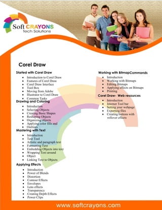 Tech Solutions
· Introduction to Corel Draw
· Features of Corel Draw
· Corel Draw Interface
· Tool Box
· Moving from Adobe
· Illustrator to Corel Draw
· Common Tasks
Drawing and Coloring
· Introduction
· Selecting Objects
· Creating Basic Shapes
· Reshaping Objects
· Organizing objects
· Applying color fills and
· Outlines
Mastering with Text
· Introduction
· Text Tool
· Artistic and paragraph text
· Formatting Text
· Embedding Objects into text
· Wrapping Text around
· Object
· Linking Text to Objects
Applying Effects
· Introduction
· Power of Blends
· Distortion
· Contour Effects
· Envelopes
· Lens effects
· Transparency
· Creating Depth Effects
· Power Clips
Working with BitmapCommands
· Introduction
· Working with Bitmaps
· Editing Bitmaps
· Applying effects on Bitmaps
· Printing
Corel Draw- Web resources
· Introduction
· Internet Tool bar
· Setting your webpage
· Exporting files
· Creating buttons with
rollover effects
Corel Draw
Started with Corel Draw
 