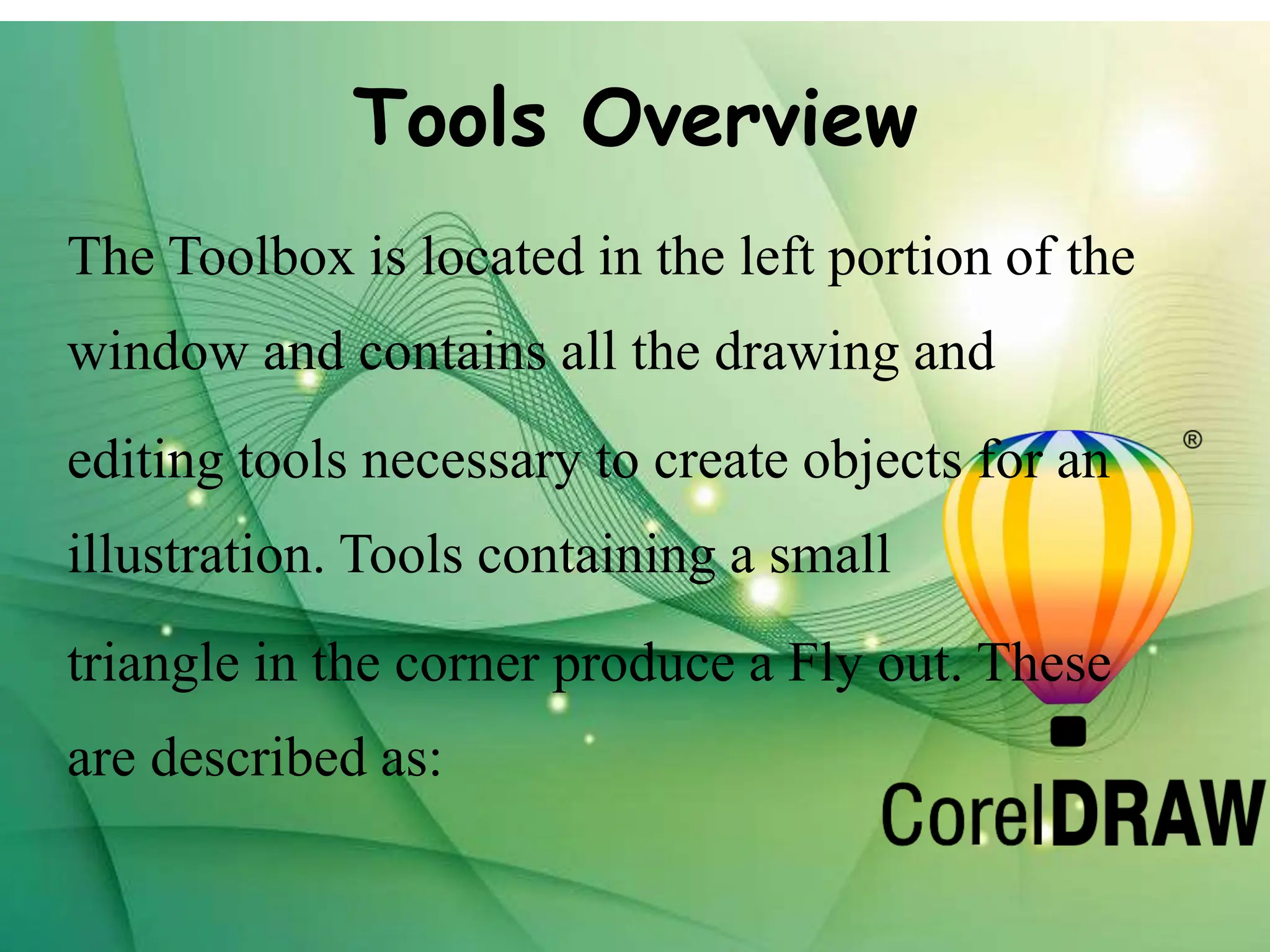 Tools Overview
The Toolbox is located in the left portion of the
window and contains all the drawing and
editing tools necessary to create objects for an
illustration. Tools containing a small
triangle in the corner produce a Fly out. These
are described as:
 