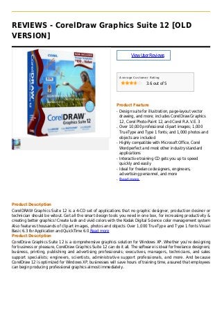 REVIEWS - CorelDraw Graphics Suite 12 [OLD
VERSION]
ViewUserReviews
Average Customer Rating
3.6 out of 5
Product Feature
Design suite for illustration, page-layout vectorq
drawing, and more; includes CorelDraw Graphics
12, Corel Photo-Paint 12, and Corel R.A.V.E. 3
Over 10,000 professional clipart images; 1,000q
TrueType and Type 1 fonts; and 1,000 photos and
objects are included
Highly compatible with Microsoft Office, Corelq
Wordperfect and most other industry standard
applications
Interactive training CD gets you up to speedq
quickly and easily
Ideal for freelance designers, engineers,q
advertising personnel, and more
Read moreq
Product Description
CorelDRAW Graphics Suite 12 is a 4-CD set of applications that no graphic designer, production desiner or
technician should be witout. Get all the smart design tools you need in one box, for increasing productivity &
creating better graphics! Create lush and vivid colors with the Kodak Digital Science color management system
Also features thousands of clipart images, photos and objects Over 1,000 TrueType and Type 1 fonts Visual
Basic 6.3 for Application and QuickTime 6.0 Read more
Product Description
CorelDraw Graphics Suite 12 is a comprehensive graphics solution for Windows XP. Whether you're designing
for business or pleasure, CorelDraw Graphics Suite 12 can do it all. The software is ideal for freelance designers;
business, printing, publishing and advertising professionals; executives, managers, technicians, and sales
support specialists; engineers, scientists, administrative support professionals, and more. And because
CorelDraw 12 is optimized for Windows XP, businesses will save hours of training time, assured that employees
can begin producing professional graphics almost immediately.
 