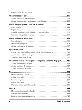 Utilizar canais de cores exatas. . . . . . . . . . . . . . . . . . . . . . . . . . . . . . . . . . . . . . 290
Alterar modos de cor . . . . . . . . . . . . . . . . . . . . . . . . . . . . . . . . . . . . . . .295
     Alterar o modo de cor de imagens . . . . . . . . . . . . . . . . . . . . . . . . . . . . . . . . . . 295
     Alterar imagens para o modo de cor cores da paleta . . . . . . . . . . . . . . . . . . . . . 296
Trazer imagens para o Corel PHOTO-PAINT. . . . . . . . . . . . . . . . . . . . . . .299
     Abrir imagens . . . . . . . . . . . . . . . . . . . . . . . . . . . . . . . . . . . . . . . . . . . . . . . . . 299
     Importar arquivos . . . . . . . . . . . . . . . . . . . . . . . . . . . . . . . . . . . . . . . . . . . . . . 299
     Adquirir imagens de digitalizadores e câmeras digitais . . . . . . . . . . . . . . . . . . . 300
     Trabalhar com gráficos vetoriais . . . . . . . . . . . . . . . . . . . . . . . . . . . . . . . . . . . . 301
Cortar e alterar a orientação. . . . . . . . . . . . . . . . . . . . . . . . . . . . . . . . . .303
     Cortar imagens . . . . . . . . . . . . . . . . . . . . . . . . . . . . . . . . . . . . . . . . . . . . . . . . 303
     Montar imagens juntas. . . . . . . . . . . . . . . . . . . . . . . . . . . . . . . . . . . . . . . . . . . 305
     Alterar a orientação da imagem . . . . . . . . . . . . . . . . . . . . . . . . . . . . . . . . . . . . 307
Ajustar cor e tom. . . . . . . . . . . . . . . . . . . . . . . . . . . . . . . . . . . . . . . . . . .311
     Ajustar cor e tom rapidamente no Lab de ajuste de imagem . . . . . . . . . . . . . . . 311
     Ajustar a cor e o tom da imagem . . . . . . . . . . . . . . . . . . . . . . . . . . . . . . . . . . . 318
     Trabalhar com canais de cor . . . . . . . . . . . . . . . . . . . . . . . . . . . . . . . . . . . . . . . 322
Alterar dimensões e resolução da imagem e tamanho do papel . . . . . .326
     Alterar dimensões da imagem . . . . . . . . . . . . . . . . . . . . . . . . . . . . . . . . . . . . . 326
     Alterar resolução da imagem . . . . . . . . . . . . . . . . . . . . . . . . . . . . . . . . . . . . . . 327
     Alterar o tamanho do papel . . . . . . . . . . . . . . . . . . . . . . . . . . . . . . . . . . . . . . . 329
Pintar . . . . . . . . . . . . . . . . . . . . . . . . . . . . . . . . . . . . . . . . . . . . . . . . . . . .332
     Desenhar formas e linhas . . . . . . . . . . . . . . . . . . . . . . . . . . . . . . . . . . . . . . . . . 332
     Aplicar pinceladas . . . . . . . . . . . . . . . . . . . . . . . . . . . . . . . . . . . . . . . . . . . . . . 335
     Espalhar imagens . . . . . . . . . . . . . . . . . . . . . . . . . . . . . . . . . . . . . . . . . . . . . . . 338
     Repetir pinceladas . . . . . . . . . . . . . . . . . . . . . . . . . . . . . . . . . . . . . . . . . . . . . . 340
     Usar uma caneta sensível à pressão . . . . . . . . . . . . . . . . . . . . . . . . . . . . . . . . . . 341
Retocar . . . . . . . . . . . . . . . . . . . . . . . . . . . . . . . . . . . . . . . . . . . . . . . . . .344
     Melhorar as imagens digitalizadas . . . . . . . . . . . . . . . . . . . . . . . . . . . . . . . . . . 344
     Remover olho vermelho . . . . . . . . . . . . . . . . . . . . . . . . . . . . . . . . . . . . . . . . . . 345
     Remover marcas de poeira e risco . . . . . . . . . . . . . . . . . . . . . . . . . . . . . . . . . . . 346

vi                                                                                            Tabela de conteúdo
 