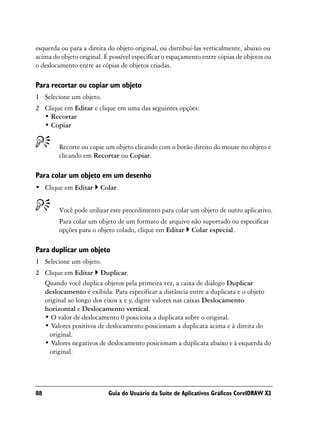 esquerda ou para a direita do objeto original, ou distribuí-las verticalmente, abaixo ou
acima do objeto original. É possível especificar o espaçamento entre cópias de objetos ou
o deslocamento entre as cópias de objetos criadas.

Para recortar ou copiar um objeto
1 Selecione um objeto.
2 Clique em Editar e clique em uma das seguintes opções:
  • Recortar
  • Copiar


        Recorte ou copie um objeto clicando com o botão direito do mouse no objeto e
        clicando em Recortar ou Copiar.

Para colar um objeto em um desenho
• Clique em Editar      Colar.


        Você pode utilizar este procedimento para colar um objeto de outro aplicativo.
        Para colar um objeto de um formato de arquivo não suportado ou especificar
        opções para o objeto colado, clique em Editar Colar especial.

Para duplicar um objeto
1 Selecione um objeto.
2 Clique em Editar Duplicar.
  Quando você duplica objetos pela primeira vez, a caixa de diálogo Duplicar
  deslocamento é exibida. Para especificar a distância entre a duplicata e o objeto
  original ao longo dos eixos x e y, digite valores nas caixas Deslocamento
  horizontal e Deslocamento vertical.
  • O valor de deslocamento 0 posiciona a duplicata sobre o original.
  • Valores positivos de deslocamento posicionam a duplicata acima e à direita do
    original.
  • Valores negativos de deslocamento posicionam a duplicata abaixo e à esquerda do
    original.




88                         Guia do Usuário da Suíte de Aplicativos Gráficos CorelDRAW X3
 