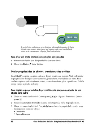É possível criar um limite em torno dos objetos selecionados (esquerda). O limite
           é criado como um novo objeto (meio) que pode ser usado como uma linha de
           recorte ou de contorno para o logotipo finalizado (direita).

Para criar um limite em torno dos objetos selecionados
1 Selecione os objetos que deseja envolver com um limite.
2 Clique em Efeitos        Criar limite.


Copiar propriedades de objetos, transformações e efeitos
CorelDRAW permite copiar os atributos de um objeto para o outro. Você pode copiar
as propriedades de objeto como contornar, preencher e propriedades de texto. Pode
também copiar transformações de objeto, como dimensionar, girar e posicionar. E ainda
copiar efeitos aplicados a objeto.

Para copiar as propriedades de preenchimento, contorno ou texto de um
objeto para outro
1 Clique no menu desdobrável Conta-gotas                         e clique na ferramenta Conta-
  gotas .
2 Selecione Atributos de objeto na caixa de listagem da barra de propriedades.
3 Clique no menu desdobrável Propriedades na barra de propriedades e ative uma
  das seguintes caixas de seleção:
  • Contorno
  • Preenchimento


92                            Guia do Usuário da Suíte de Aplicativos Gráficos CorelDRAW X3
 