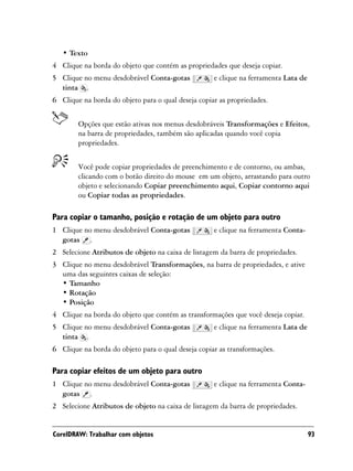 • Texto
4 Clique na borda do objeto que contém as propriedades que deseja copiar.
5 Clique no menu desdobrável Conta-gotas            e clique na ferramenta Lata de
  tinta .
6 Clique na borda do objeto para o qual deseja copiar as propriedades.


        Opções que estão ativas nos menus desdobráveis Transformações e Efeitos,
        na barra de propriedades, também são aplicadas quando você copia
        propriedades.


        Você pode copiar propriedades de preenchimento e de contorno, ou ambas,
        clicando com o botão direito do mouse em um objeto, arrastando para outro
        objeto e selecionando Copiar preenchimento aqui, Copiar contorno aqui
        ou Copiar todas as propriedades.

Para copiar o tamanho, posição e rotação de um objeto para outro
1 Clique no menu desdobrável Conta-gotas            e clique na ferramenta Conta-
  gotas .
2 Selecione Atributos de objeto na caixa de listagem da barra de propriedades.
3 Clique no menu desdobrável Transformações, na barra de propriedades, e ative
  uma das seguintes caixas de seleção:
  • Tamanho
  • Rotação
  • Posição
4 Clique na borda do objeto que contém as transformações que você deseja copiar.
5 Clique no menu desdobrável Conta-gotas            e clique na ferramenta Lata de
  tinta .
6 Clique na borda do objeto para o qual deseja copiar as transformações.

Para copiar efeitos de um objeto para outro
1 Clique no menu desdobrável Conta-gotas            e clique na ferramenta Conta-
  gotas .
2 Selecione Atributos de objeto na caixa de listagem da barra de propriedades.


CorelDRAW: Trabalhar com objetos                                                     93
 