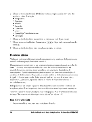 3 Clique no menu desdobrável Efeitos na barra de propriedades e ative uma das
  seguintes caixas de seleção:
  • Perspectiva
  • Envelope
  • Mistura
  • Extrusão
  • Contorno
  • Lente
  • PowerClip™Sombreamento
  • Distorção
4 Clique na borda do objeto que contém os efeitos que você deseja copiar.
5 Clique no menu desdobrável Conta-gotas             e clique na ferramenta Lata de
  tinta .
6 Clique na borda do objeto para o qual deseja copiar os efeitos.


Posicionar objetos
Você pode posicionar objetos arrastando-os para um novo local, por deslocamento, ou
especificando sua posição horizontal e vertical.
O deslocamento permite mover um objeto em incrementos pressionando as teclas de
Seta. O valor do incremento é conhecido como distância de deslocamento. O
microdeslocamento permite mover um objeto em uma fração da distância de
deslocamento. O superdeslocamento permite mover um objeto em um múltiplo da
distância de deslocamento. Por padrão, os objetos podem se deslocar em incrementos de
0,1 pol. (2,5 mm), mas o valor do incremento pode ser alterado de acordo com a
necessidade. Além disso, é possível alterar os valores de microdeslocamento e
superdeslocamento.
Para posicionar um objeto, é possível definir coordenadas horizontais e verticais em
relação ao ponto de ancoragem do centro do objeto, ou a outro ponto de ancoragem.
Também é possível mover um objeto para outra página. Para obter mais informações,
consulte “Para mover um objeto para outra página” na página 182.

Para mover um objeto
• Arraste um objeto para uma nova posição no desenho.



94                        Guia do Usuário da Suíte de Aplicativos Gráficos CorelDRAW X3
 
