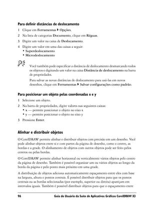 Para definir distâncias de deslocamento
1 Clique em Ferramentas       Opções.
2 Na lista de categorias Documento, clique em Réguas.
3 Digite um valor na caixa de Deslocamento.
4 Digite um valor em uma das caixas a seguir:
  • Superdeslocamento
  • Microdeslocamento


        Você também pode especificar a distância de deslocamento desmarcando todos
        os objetos e digitando um valor na caixa Distância de deslocamento na barra
        de propriedades.
        Para salvar as novas distâncias de deslocamento para usá-las em novos
        desenhos, clique em Ferramentas Salvar configurações como padrão.

Para posicionar um objeto pelas coordenadas x e y
1 Selecione um objeto.
2 Na barra de propriedades, digite valores nas seguintes caixas:
  • x — permite posicionar o objeto no eixo x
  • y — permite posicionar o objeto no eixo y
3 Pressione Enter.


Alinhar e distribuir objetos
O CorelDRAW permite alinhar e distribuir objetos com precisão em um desenho. Você
pode alinhar objetos entre si e com partes da página de desenho, como o centro, as
bordas e a grade. O alinhamento de objetos com outros objetos pode ser feito pelos
centros ou pelas bordas.
O CorelDRAW permite alinhar horizontal ou verticalmente vários objetos pelo centro
da página de desenho. Também é possível organizar um ou vários objetos ao longo da
borda da página e pelo ponto mais próximo em uma grade.
A distribuição de objetos adiciona automaticamente espaçamento entre eles com base
na largura, altura e pontos centrais. É possível distribuir objetos para que os pontos
centrais ou as bordas selecionadas (por exemplo, superior ou direita) apareçam em
intervalos iguais. Também é possível distribuir objetos para que o espaçamento entre

96                        Guia do Usuário da Suíte de Aplicativos Gráficos CorelDRAW X3
 