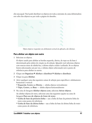 eles seja igual. Você pode distribuir os objetos em toda a extensão da caixa delimitadora
em volta dos objetos ou por toda a página de desenho.




            Objetos dispersos (esquerda) com alinhamento vertical são aplicado a eles (direita).

Para alinhar um objeto com outro
1 Selecione os objetos.
  O objeto usado para alinhar as bordas esquerda, direita, do topo ou da base é
  determinado pela ordem de criação ou de seleção. Quando você seleciona objetos
  com marcas antes de alinhá-los, o último objeto criado é utilizado. Se os objetos
  forem selecionados um por vez, o último objeto selecionado será o ponto de
  referência para alinhar os outros.
2 Clique em Organizar           Alinhar e distribuir          Alinhar e distribuir.
3 Clique na guia Alinhar.
4 Ative qualquer uma das seguintes caixas de seleção para especificar o alinhamento
  horizontal e vertical:
  • Esquerda, Centro ou Direita — alinha objetos verticalmente
  • Topo, Centro, ou Base — alinha objetos horizontalmente
5 Na caixa de listagem Alinhar objetos com, selecione Ativar objetos.
  Ao alinhar objetos de texto, selecione uma das seguintes opções na caixa de
  listagem Para uso de objetos de fonte de texto:
  • Linha de base da primeira linha— usa a linha da base da primeira linha do
     texto como ponto de referência
  • Linha de base da última linha— usa a linha da base da última linha do texto
     como ponto de referência


CorelDRAW: Trabalhar com objetos                                                                   97
 