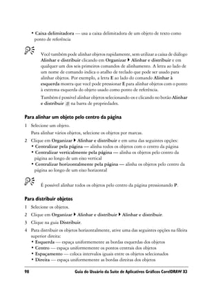 • Caixa delimitadora — usa a caixa delimitadora de um objeto de texto como
      ponto de referência


         Você também pode alinhar objetos rapidamente, sem utilizar a caixa de diálogo
         Alinhar e distribuir clicando em Organizar Alinhar e distribuir e em
         qualquer um dos seis primeiros comandos de alinhamento. A letra ao lado de
         um nome de comando indica o atalho de teclado que pode ser usado para
         alinhar objetos. Por exemplo, a letra E ao lado do comando Alinhar à
         esquerda mostra que você pode pressionar E para alinhar objetos com o ponto
         à extrema esquerda do objeto usado como ponto de referência.
         Também é possível alinhar objetos selecionando-os e clicando no botão Alinhar
         e distribuir na barra de propriedades.

Para alinhar um objeto pelo centro da página
1 Selecione um objeto.
  Para alinhar vários objetos, selecione os objetos por marcas.
2 Clique em Organizar Alinhar e distribuir e em uma das seguintes opções:
  • Centralizar pela página — alinha todos os objetos com o centro da página
  • Centralizar verticalmente pela página — alinha os objetos pelo centro da
   página ao longo de um eixo vertical
  • Centralizar horizontalmente pela página — alinha os objetos pelo centro da
   página ao longo de um eixo horizontal


         É possível alinhar todos os objetos pelo centro da página pressionando P.

Para distribuir objetos
1 Selecione os objetos.
2 Clique em Organizar       Alinhar e distribuir    Alinhar e distribuir.
3 Clique na guia Distribuir.
4 Para distribuir os objetos horizontalmente, ative uma das seguintes opções na fileira
  superior direita:
  • Esquerda — espaça uniformemente as bordas esquerdas dos objetos
  • Centro — espaça uniformemente os pontos centrais dos objetos
  • Espaçamento — coloca intervalos iguais entre os objetos selecionados
  • Direita — espaça uniformemente as bordas direitas dos objetos

98                         Guia do Usuário da Suíte de Aplicativos Gráficos CorelDRAW X3
 