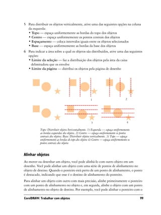 5 Para distribuir os objetos verticalmente, ative uma das seguintes opções na coluna
  da esquerda:
  • Topo — espaça uniformemente as bordas do topo dos objetos
  • Centro — espaça uniformemente os pontos centrais dos objetos
  • Espaçamento — coloca intervalos iguais entre os objetos selecionados
  • Base — espaça uniformemente as bordas da base dos objetos
6 Para indicar a área sobre a qual os objetos são distribuídos, ative uma das seguintes
  opções:
  • Limite da seleção — faz a distribuição dos objetos pela área da caixa
   delimitadora que os envolve
  • Limite da página — distribui os objetos pela página de desenho




                                                        1                              2




                                                        3                               4

            Topo: Distribuir objetos horizontalmente. 1) Esquerda — espaça uniformemente
            as bordas esquerdas dos objetos. 2) Centro — espaça uniformemente os pontos
            centrais dos objetos; Base: Distribuir objetos verticalmente. 3) Topo — espaça
            uniformemente as bordas do topo dos objetos 4) Centro — espaça uniformemente os
            pontos centrais dos objetos


Alinhar objetos
Ao mover ou desenhar um objeto, você pode alinhá-lo com outro objeto em um
desenho. Você pode alinhar um objeto com uma série de pontos de alinhamento no
objeto de destino. Quando o ponteiro está perto de um ponto de alinhamento, o ponto
é destacado, indicando que esse é o destino de alinhamento do ponteiro.
Para alinhar um objeto com outro com mais precisão, alinhe primeiramente o ponteiro
com um ponto de alinhamento no objeto e, em seguida, alinhe o objeto com um ponto
de alinhamento no objeto de destino. Por exemplo, você pode alinhar o ponteiro com o

CorelDRAW: Trabalhar com objetos                                                              99
 