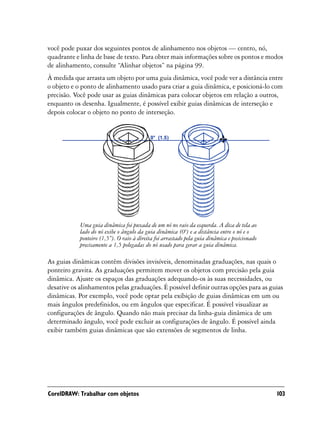você pode puxar dos seguintes pontos de alinhamento nos objetos — centro, nó,
quadrante e linha de base de texto. Para obter mais informações sobre os pontos e modos
de alinhamento, consulte “Alinhar objetos” na página 99.
À medida que arrasta um objeto por uma guia dinâmica, você pode ver a distância entre
o objeto e o ponto de alinhamento usado para criar a guia dinâmica, e posicioná-lo com
precisão. Você pode usar as guias dinâmicas para colocar objetos em relação a outros,
enquanto os desenha. Igualmente, é possível exibir guias dinâmicas de interseção e
depois colocar o objeto no ponto de interseção.




            Uma guia dinâmica foi puxada de um nó no raio da esquerda. A dica de tela ao
            lado do nó exibe o ângulo da guia dinâmica (0º) e a distância entre o nó e o
            ponteiro (1,5”). O raio à direita foi arrastado pela guia dinâmica e posicionado
            precisamente a 1,5 polegadas do nó usado para gerar a guia dinâmica.

As guias dinâmicas contêm divisões invisíveis, denominadas graduações, nas quais o
ponteiro gravita. As graduações permitem mover os objetos com precisão pela guia
dinâmica. Ajuste os espaços das graduações adequando-os às suas necessidades, ou
desative os alinhamentos pelas graduações. É possível definir outras opções para as guias
dinâmicas. Por exemplo, você pode optar pela exibição de guias dinâmicas em um ou
mais ângulos predefinidos, ou em ângulos que especificar. É possível visualizar as
configurações de ângulo. Quando não mais precisar da linha-guia dinâmica de um
determinado ângulo, você pode excluir as configurações de ângulo. É possível ainda
exibir também guias dinâmicas que são extensões de segmentos de linha.




CorelDRAW: Trabalhar com objetos                                                               103
 