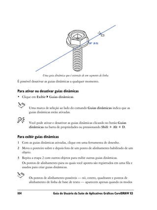 Uma guia dinâmica que é extensão de um segmento de linha
É possível desativar as guias dinâmicas a qualquer momento.

Para ativar ou desativar guias dinâmicas
• Clique em Exibir     Guias dinâmicas.


        Uma marca de seleção ao lado do comando Guias dinâmicas indica que as
        guias dinâmicas estão ativadas.


        Você pode ativar e desativar as guias dinâmicas clicando no botão Guias
        dinâmicas na barra de propriedades ou pressionando Shift + Alt + D.

Para exibir guias dinâmicas
1 Com as guias dinâmicas ativadas, clique em uma ferramenta de desenho.
2 Mova o ponteiro sobre e depois fora de um ponto de alinhamento habilitado de um
  objeto.
3 Repita a etapa 2 com outros objetos para exibir outras guias dinâmicas.
  Os pontos de alinhamento para os quais você aponta são registrados em uma fila e
  usados para criar guias dinâmicas.


        Os pontos de alinhamento possíveis — nó, centro, quadrante e pontos de
        alinhamento de linha de base de texto — aparecem apenas quando os modos


104                       Guia do Usuário da Suíte de Aplicativos Gráficos CorelDRAW X3
 
